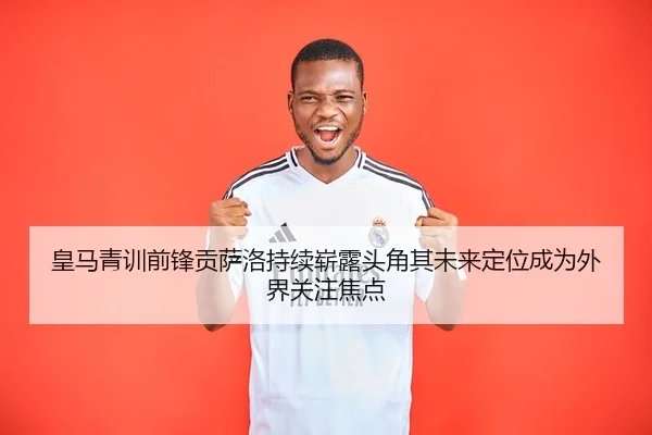 皇马青训前锋贡萨洛持续崭露头角其未来定位成为外界关注焦点