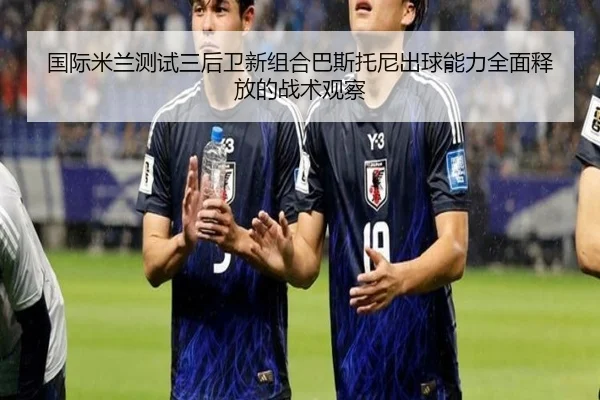国际米兰测试三后卫新组合巴斯托尼出球能力全面释放的战术观察